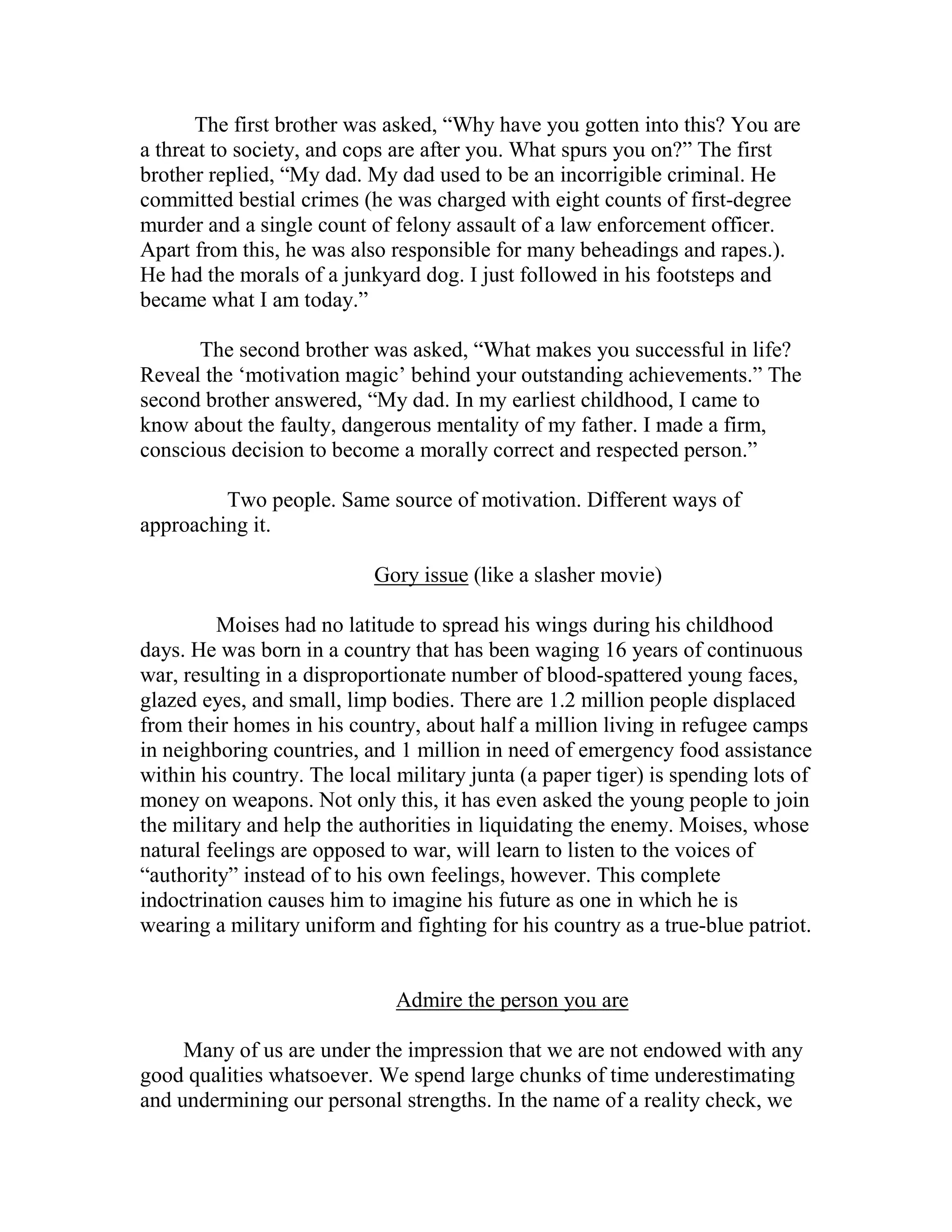 The first brother was asked, “Why have you gotten into this? You are
a threat to society, and cops are after you. What spurs you on?” The first
brother replied, “My dad. My dad used to be an incorrigible criminal. He
committed bestial crimes (he was charged with eight counts of first-degree
murder and a single count of felony assault of a law enforcement officer.
Apart from this, he was also responsible for many beheadings and rapes.).
He had the morals of a junkyard dog. I just followed in his footsteps and
became what I am today.”

      The second brother was asked, “What makes you successful in life?
Reveal the ‘motivation magic’ behind your outstanding achievements.” The
second brother answered, “My dad. In my earliest childhood, I came to
know about the faulty, dangerous mentality of my father. I made a firm,
conscious decision to become a morally correct and respected person.”

         Two people. Same source of motivation. Different ways of
approaching it.

                           Gory issue (like a slasher movie)

         Moises had no latitude to spread his wings during his childhood
days. He was born in a country that has been waging 16 years of continuous
war, resulting in a disproportionate number of blood-spattered young faces,
glazed eyes, and small, limp bodies. There are 1.2 million people displaced
from their homes in his country, about half a million living in refugee camps
in neighboring countries, and 1 million in need of emergency food assistance
within his country. The local military junta (a paper tiger) is spending lots of
money on weapons. Not only this, it has even asked the young people to join
the military and help the authorities in liquidating the enemy. Moises, whose
natural feelings are opposed to war, will learn to listen to the voices of
“authority” instead of to his own feelings, however. This complete
indoctrination causes him to imagine his future as one in which he is
wearing a military uniform and fighting for his country as a true-blue patriot.


                              Admire the person you are

     Many of us are under the impression that we are not endowed with any
good qualities whatsoever. We spend large chunks of time underestimating
and undermining our personal strengths. In the name of a reality check, we
 