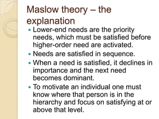Maslow theory – the
explanation
Lower-end needs are the priority
needs, which must be satisfied before
higher-order need a...