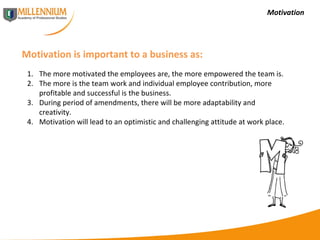 Motivation Motivation is important to a business as: The more motivated the employees are, the more empowered the team is. The more is the team work and individual employee contribution, more profitable and successful is the business. During period of amendments, there will be more adaptability and creativity. Motivation will lead to an optimistic and challenging attitude at work place. 