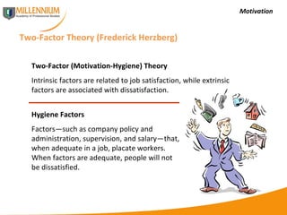 Motivation Two-Factor Theory (Frederick Herzberg) Two-Factor (Motivation-Hygiene) Theory Intrinsic factors are related to job satisfaction, while extrinsic factors are associated with dissatisfaction. Hygiene Factors Factors—such as company policy and administration, supervision, and salary—that, when adequate in a job, placate workers. When factors are adequate, people will not be dissatisfied. 
