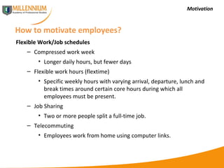 Motivation How to motivate employees? Flexible Work/Job schedules Compressed work week Longer daily hours, but fewer days Flexible work hours (flextime) Specific weekly hours with varying arrival, departure, lunch and break times around certain core hours during which all employees must be present. Job Sharing Two or more people split a full-time job. Telecommuting Employees work from home using computer links. 