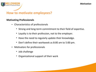 Motivation How to motivate employees? Motivating Professionals Characteristics of professionals Strong and long-term commitment to their field of expertise. Loyalty is to their profession, not to the employer. Have the need to regularly update their knowledge. Don’t define their workweek as 8:00 am to 5:00 pm. Motivators for professionals Job challenge Organizational support of their work 
