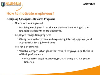 Motivation How to motivate employees? Designing Appropriate Rewards Programs Open-book management Involving employees in workplace decision by opening up the financial statements of the employer. Employee recognition programs Giving personal attention and expressing interest, approval, and appreciation for a job well done. Pay-for-performance Variable compensation plans that reward employees on the basis of their performance: Piece rates, wage incentives, profit-sharing, and lump-sum bonuses 