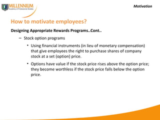 Motivation How to motivate employees? Designing Appropriate Rewards Programs..Cont.. Stock option programs Using financial instruments (in lieu of monetary compensation) that give employees the right to purchase shares of company stock at a set (option) price. Options have value if the stock price rises above the option price; they become worthless if the stock price falls below the option price. 