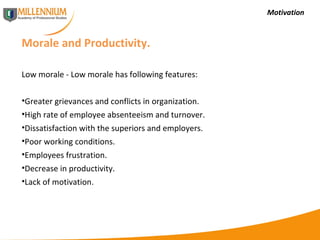 Motivation Morale and Productivity.  Low morale - Low morale has following features: Greater grievances and conflicts in organization. High rate of employee absenteeism and turnover. Dissatisfaction with the superiors and employers. Poor working conditions. Employees frustration. Decrease in productivity. Lack of motivation. 