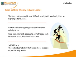 Motivation Goal-Setting Theory (Edwin Locke) The theory that specific and difficult goals, with feedback, lead to higher performance. Self-Efficacy The individual’s belief that he or she is capable of performing a task. Factors influencing the goals–performance relationship: Goal commitment, adequate self-efficacy, task characteristics, and national culture. 