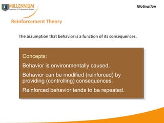 Motivation Reinforcement Theory Concepts: Behavior is environmentally caused. Behavior can be modified (reinforced) by providing (controlling) consequences. Reinforced behavior tends to be repeated. The assumption that behavior is a function of its consequences. 