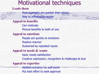 Motivational techniques
Leads them
      Real examples are quicker than advice
      Way to influencing people
Appeal to benefits
      Can motivate
      Mutual benefits to both of you
Appeal to emotions
      People act quickly to emotions
      Positive manner
      Sustained by repeated inputs
Appeal to needs & wants
      basic needs satisfaction
      Creative expression, recognition & challenges & love
Appeal to expertise
      Abilities enhance his self-worth
      Put best effort to seek approval
 