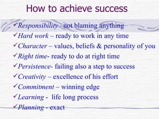 How to achieve success
Responsibility –not blaming anything
Hard work – ready to work in any time
Character – values, beliefs & personality of you
Right time- ready to do at right time
Persistence- failing also a step to success
Creativity – excellence of his effort
Commitment – winning edge
Learning - life long process
Planning - exact
 