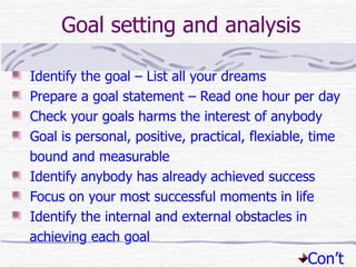 Goal setting and analysis

Identify the goal – List all your dreams
Prepare a goal statement – Read one hour per day
Check your goals harms the interest of anybody
Goal is personal, positive, practical, flexiable, time
bound and measurable
Identify anybody has already achieved success
Focus on your most successful moments in life
Identify the internal and external obstacles in
achieving each goal
                                                Con’t
 