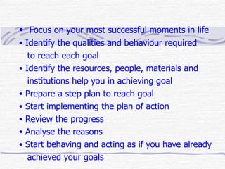 • Focus on your most successful moments in life
• Identify the qualities and behaviour required
   to reach each goal
• Identify the resources, people, materials and
   institutions help you in achieving goal
• Prepare a step plan to reach goal
• Start implementing the plan of action
• Review the progress
• Analyse the reasons
• Start behaving and acting as if you have already
   achieved your goals
 