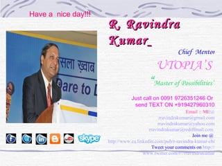 Have a nice day!!!
                     R. Ravindra
                     Kumar
                                                      Chief Mentor

                                           UTOPIA’S
                                        “Master of Possibilities”
                                Just call on 0091 9726351246 Or
                                 send TEXT ON +919427960310
                                                           Email :: ME@
                                               rravindrakumar@gmail.com
                                              rravindrakumar@yahoo.com
                                         rravindrakumar@rediffmail.com
                                                              Join me @
                     http://www.ca.linkedin.com/pub/r-ravindra-kumar-chief-m
                                           Tweet your comments on http://
                                      www.twitter.com/#!/rravindrakumar
 