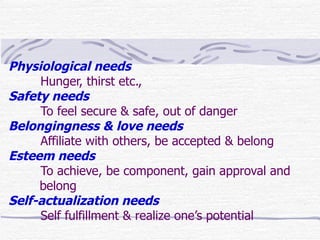 Physiological needs
     Hunger, thirst etc.,
Safety needs
     To feel secure & safe, out of danger
Belongingness & love needs
     Affiliate with others, be accepted & belong
Esteem needs
     To achieve, be component, gain approval and
     belong
Self-actualization needs
     Self fulfillment & realize one’s potential
 