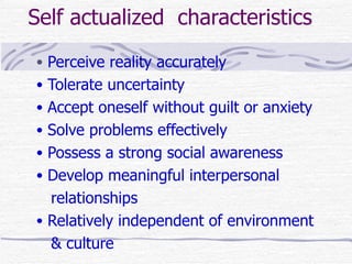 Self actualized characteristics
• Perceive reality accurately
• Tolerate uncertainty
• Accept oneself without guilt or anxiety
• Solve problems effectively
• Possess a strong social awareness
• Develop meaningful interpersonal
  relationships
• Relatively independent of environment
  & culture
 