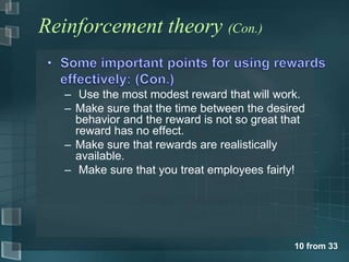 Reinforcement theory (Con.)


   – Use the most modest reward that will work.
   – Make sure that the time between the desired
     behavior and the reward is not so great that
     reward has no effect.
   – Make sure that rewards are realistically
     available.
   – Make sure that you treat employees fairly!




                                              10 from 33
 