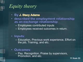 Equity theory


  – Employees contributed inputs
  – Employees received outcomes in return.



  – Education, Previous work experience, Effort on
    the job, Training, and etc.



  – Pay, Recognition, Praise by supervisors,
    Promotion, and etc.
                                               11 from 33
 