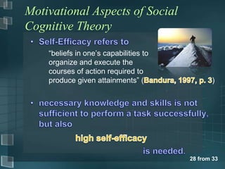 Motivational Aspects of Social
Cognitive Theory

    “beliefs in one‟s capabilities to
    organize and execute the
    courses of action required to
    produce given attainments” (               )




                                        28 from 33
 