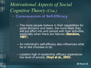 Motivational Aspects of Social
Cognitive Theory (Con.)

   – The more people believe in their capabilities for
     given domains and tasks, the more likely they
     will put effort into and persist with their activities,
     especially when there are failures (
           ).

   – An individual‟s self-efficacy also influences what
     he or she chooses to do.

   – Leaders high in leadership efficacy experience
     low level of anxiety (                ).

                                                     29 from 33
 
