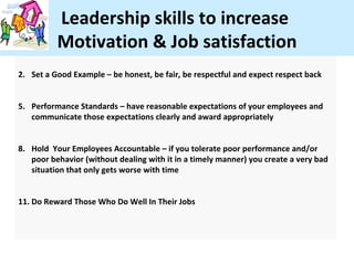 Leadership skills to increase
          Motivation & Job satisfaction
2. Set a Good Example – be honest, be fair, be respectful and expect respect back


5. Performance Standards – have reasonable expectations of your employees and
   communicate those expectations clearly and award appropriately


8. Hold Your Employees Accountable – if you tolerate poor performance and/or
   poor behavior (without dealing with it in a timely manner) you create a very bad
   situation that only gets worse with time


11. Do Reward Those Who Do Well In Their Jobs
 