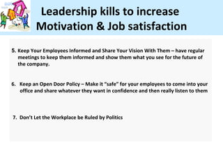 Leadership kills to increase
          Motivation & Job satisfaction
5. Keep Your Employees Informed and Share Your Vision With Them – have regular
   meetings to keep them informed and show them what you see for the future of
   the company.


6. Keep an Open Door Policy – Make it “safe” for your employees to come into your
   office and share whatever they want in confidence and then really listen to them



7. Don’t Let the Workplace be Ruled by Politics
 