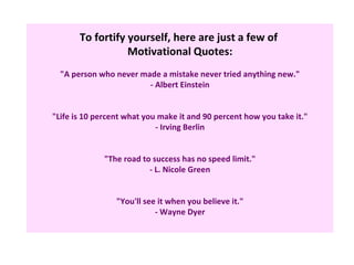 To fortify yourself, here are just a few of
                  Motivational Quotes:
  "A person who never made a mistake never tried anything new."
                        - Albert Einstein


"Life is 10 percent what you make it and 90 percent how you take it."
                            - Irving Berlin


              "The road to success has no speed limit."
                          - L. Nicole Green


                 "You'll see it when you believe it."
                            - Wayne Dyer
 