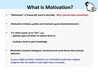 What is Motivation?
•   “Motivation” is frequently used to describe, Why a person does something?


•   Motivation initiates, guides and maintains goal-oriented behaviors


•   It is what causes us to “Act”, e.g
    - getting a glass of water to reduce thirst or

    - reading a book to gain knowledge


•   Motivation involves biological, emotional and social forces that activate
    behavior.

    E.g you might say that a student is so motivated to get into a degree
    program that he studies in late night hours everyday.
 