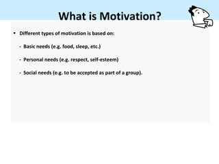 What is Motivation?
• Different types of motivation is based on:

  - Basic needs (e.g. food, sleep, etc.)

  - Personal needs (e.g. respect, self-esteem)

  - Social needs (e.g. to be accepted as part of a group).
 