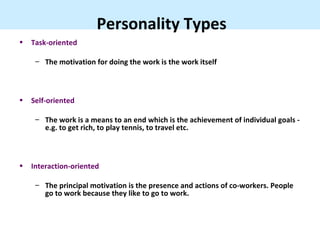Personality Types
•   Task-oriented

     – The motivation for doing the work is the work itself



•   Self-oriented

     – The work is a means to an end which is the achievement of individual goals -
       e.g. to get rich, to play tennis, to travel etc.



•   Interaction-oriented

     – The principal motivation is the presence and actions of co-workers. People
       go to work because they like to go to work.
 