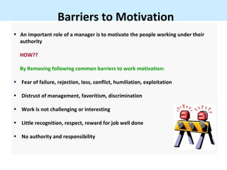 Barriers to Motivation
• An important role of a manager is to motivate the people working under their
  authority

  HOW??

  By Removing following common barriers to work motivation:

• Fear of failure, rejection, loss, conflict, humiliation, exploitation

• Distrust of management, favoritism, discrimination

• Work is not challenging or interesting

• Little recognition, respect, reward for job well done

• No authority and responsibility
 