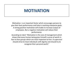 MOTIVATION

  Motivation is an important factor which encourages persons to
give their best performance and help in reaching enterprise goals.
    A strong positive motivation will enable to increase output of
       employees. But a negative motivation will reduce their
                             performance.
 According to Likert “Motivation is the core of management which
  shows that every human being gives himself a sense of worth in
face to face groups which are most important to him. A supervisor
   should strive to treat individuals with dignity and should try to
                   recognize their personal worth.”
 