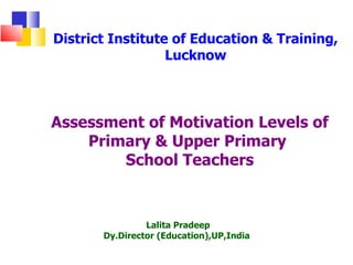 District Institute of Education & Training,
                  Lucknow



Assessment of Motivation Levels of
    Primary & Upper Primary
        School Teachers



                Lalita Pradeep
       Dy.Director (Education),UP,India
 