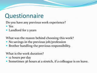 Questionnaire
Do you have any previous work experience?
 Yes
 Landlord for 2 years

What was the reason behind choosing this work?
 No savings in the previous job/profession
 Brother handling the previous responsibility.

What is the work duration?
 12 hours per day
 Sometimes 36 hours at a stretch, if a colleague is on leave.
 