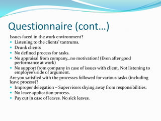 Questionnaire (cont…)
Issues faced in the work environment?
 Listening to the clients’ tantrums.
 Drunk clients
 No defined process for tasks.
 No appraisal from company…no motivation! (Even after good
   performance at work)
 No support from company in case of issues with client. Not listening to
   employee’s side of argument.
Are you satisfied with the processes followed for various tasks (including
leave process)?
 Improper delegation – Supervisors shying away from responsibilities.
 No leave application process.
 Pay cut in case of leaves. No sick leaves.
 