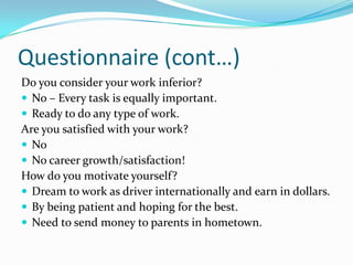 Questionnaire (cont…)
Do you consider your work inferior?
 No – Every task is equally important.
 Ready to do any type of work.
Are you satisfied with your work?
 No
 No career growth/satisfaction!
How do you motivate yourself?
 Dream to work as driver internationally and earn in dollars.
 By being patient and hoping for the best.
 Need to send money to parents in hometown.
 