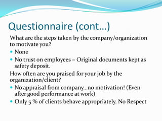 Questionnaire (cont…)
What are the steps taken by the company/organization
to motivate you?
 None
 No trust on employees – Original documents kept as
  safety deposit.
How often are you praised for your job by the
organization/client?
 No appraisal from company…no motivation! (Even
  after good performance at work)
 Only 5 % of clients behave appropriately. No Respect
 