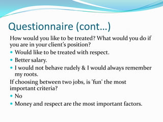 Questionnaire (cont…)
How would you like to be treated? What would you do if
you are in your client’s position?
 Would like to be treated with respect.
 Better salary.
 I would not behave rudely & I would always remember
   my roots.
If choosing between two jobs, is 'fun' the most
important criteria?
 No
 Money and respect are the most important factors.
 