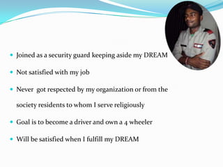  Joined as a security guard keeping aside my DREAM

 Not satisfied with my job

 Never got respected by my organization or from the

  society residents to whom I serve religiously

 Goal is to become a driver and own a 4 wheeler

 Will be satisfied when I fulfill my DREAM
 