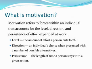 What is motivation?
 Motivation refers to forces within an individual
 that accounts for the level, direction, and
 persistence of effort expended at work.
  Level — the amount of effort a person puts forth.
  Direction — an individual’s choice when presented with
   a number of possible alternatives.
  Persistence — the length of time a person stays with a
   given action.
 