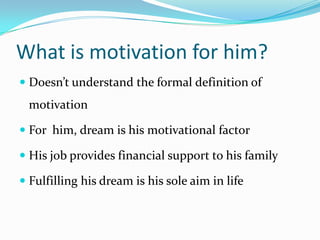 What is motivation for him?
 Doesn’t understand the formal definition of
 motivation

 For him, dream is his motivational factor

 His job provides financial support to his family

 Fulfilling his dream is his sole aim in life
 