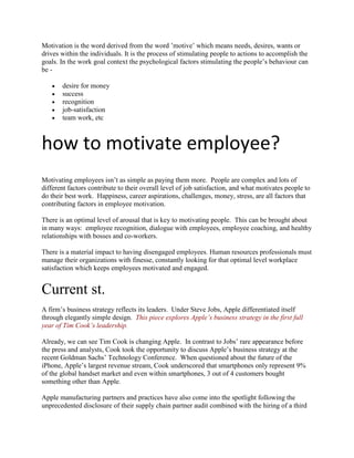Motivation is the word derived from the word ’motive’ which means needs, desires, wants or
drives within the individuals. It is the process of stimulating people to actions to accomplish the
goals. In the work goal context the psychological factors stimulating the people’s behaviour can
be -

       desire for money
       success
       recognition
       job-satisfaction
       team work, etc



how to motivate employee?
Motivating employees isn’t as simple as paying them more. People are complex and lots of
different factors contribute to their overall level of job satisfaction, and what motivates people to
do their best work. Happiness, career aspirations, challenges, money, stress, are all factors that
contributing factors in employee motivation.

There is an optimal level of arousal that is key to motivating people. This can be brought about
in many ways: employee recognition, dialogue with employees, employee coaching, and healthy
relationships with bosses and co-workers.

There is a material impact to having disengaged employees. Human resources professionals must
manage their organizations with finesse, constantly looking for that optimal level workplace
satisfaction which keeps employees motivated and engaged.


Current st.
A firm’s business strategy reflects its leaders. Under Steve Jobs, Apple differentiated itself
through elegantly simple design. This piece explores Apple’s business strategy in the first full
year of Tim Cook’s leadership.

Already, we can see Tim Cook is changing Apple. In contrast to Jobs’ rare appearance before
the press and analysts, Cook took the opportunity to discuss Apple’s business strategy at the
recent Goldman Sachs’ Technology Conference. When questioned about the future of the
iPhone, Apple’s largest revenue stream, Cook underscored that smartphones only represent 9%
of the global handset market and even within smartphones, 3 out of 4 customers bought
something other than Apple.

Apple manufacturing partners and practices have also come into the spotlight following the
unprecedented disclosure of their supply chain partner audit combined with the hiring of a third
 