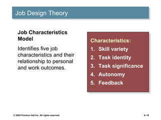 Job Design Theory
 Job Design Theory

    Job Characteristics
    Model                                        Characteristics:
                                                  Characteristics:
    Identifies five job                          1. Skill variety
                                                  1. Skill variety
    characteristics and their                    2.    Task identity
    relationship to personal                      2.    Task identity
    and work outcomes.                           3.
                                                  3.   Task significance
                                                        Task significance
                                                 4.
                                                  4.   Autonomy
                                                        Autonomy
                                                 5.
                                                  5.   Feedback
                                                        Feedback




© 2005 Prentice Hall Inc. All rights reserved.                          6–19
 