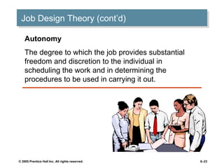 Job Design Theory (cont’d)
 Job Design Theory (cont’d)

    Autonomy
    The degree to which the job provides substantial
    freedom and discretion to the individual in
    scheduling the work and in determining the
    procedures to be used in carrying it out.




© 2005 Prentice Hall Inc. All rights reserved.         6–23
 