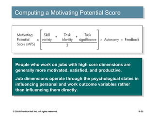 Computing a Motivating Potential Score
 Computing a Motivating Potential Score




  People who work on jobs with high core dimensions are
   People who work on jobs with high core dimensions are
  generally more motivated, satisfied, and productive.
   generally more motivated, satisfied, and productive.
  Job dimensions operate through the psychological states in
   Job dimensions operate through the psychological states in
  influencing personal and work outcome variables rather
   influencing personal and work outcome variables rather
  than influencing them directly.
   than influencing them directly.



© 2005 Prentice Hall Inc. All rights reserved.              6–25
 