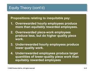 Equity Theory (cont’d)
 Equity Theory (cont’d)

    Propositions relating to inequitable pay:
     Propositions relating to inequitable pay:
    1. Overrewarded hourly employees produce
     1. Overrewarded hourly employees produce
       more than equitably rewarded employees.
        more than equitably rewarded employees.
    2. Overrewarded piece-work employees
     2. Overrewarded piece-work employees
       produce less, but do higher quality piece
        produce less, but do higher quality piece
       work.
        work.
    3. Underrewarded hourly employees produce
     3. Underrewarded hourly employees produce
       lower quality work.
        lower quality work.
    4. Underrewarded employees produce larger
     4. Underrewarded employees produce larger
       quantities of lower-quality piece work than
        quantities of lower-quality piece work than
       equitably rewarded employees
        equitably rewarded employees

© 2005 Prentice Hall Inc. All rights reserved.        6–31
 