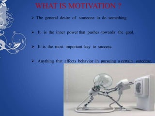 WHAT IS MOTIVATION ?
 The general desire of someone to do something.


 It is the inner power that pushes towards the goal.


 It is the most important key to success.


 Anything that affects behavior in pursuing a certain outcome.
 