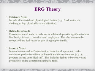ERG Theory
•   Existence Needs
    Include all material and physiological desires (e.g., food, water, air,
    clothing, safety, physical love and affection).

•   Relatedness Needs
    Encompass social and external esteem; relationships with significant others
    like family, friends, co-workers and employers . This also means to be
    recognized and feel secure as part of a group or family.

•   Growth Needs
    Internal esteem and self actualization; these impel a person to make
    creative or productive effects on himself and the environment (e.g., to
    progress toward one's ideal self). This includes desires to be creative and
    productive, and to complete meaningful tasks.
 