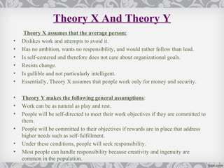 Theory X And Theory Y
     Theory X assumes that the average person:
•   Dislikes work and attempts to avoid it.
•   Has no ambition, wants no responsibility, and would rather follow than lead.
•   Is self-centered and therefore does not care about organizational goals.
•   Resists change.
•   Is gullible and not particularly intelligent.
•   Essentially, Theory X assumes that people work only for money and security.

•   Theory Y makes the following general assumptions:
•   Work can be as natural as play and rest.
•   People will be self-directed to meet their work objectives if they are committed to
    them.
•   People will be committed to their objectives if rewards are in place that address
    higher needs such as self-fulfillment.
•   Under these conditions, people will seek responsibility.
•   Most people can handle responsibility because creativity and ingenuity are
    common in the population.
 