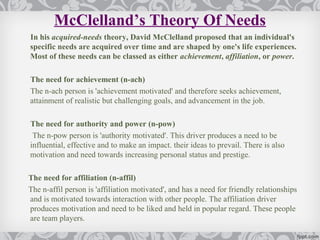 McClelland’s Theory Of Needs
In his acquired-needs theory, David McClelland proposed that an individual's
specific needs are acquired over time and are shaped by one's life experiences.
Most of these needs can be classed as either achievement, affiliation, or power.

The need for achievement (n-ach)
The n-ach person is 'achievement motivated' and therefore seeks achievement,
attainment of realistic but challenging goals, and advancement in the job.

The need for authority and power (n-pow)
 The n-pow person is 'authority motivated'. This driver produces a need to be
influential, effective and to make an impact. their ideas to prevail. There is also
motivation and need towards increasing personal status and prestige.

The need for affiliation (n-affil)
The n-affil person is 'affiliation motivated', and has a need for friendly relationships
and is motivated towards interaction with other people. The affiliation driver
produces motivation and need to be liked and held in popular regard. These people
are team players.
 