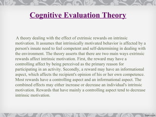 Cognitive Evaluation Theory

 A theory dealing with the effect of extrinsic rewards on intrinsic
motivation. It assumes that intrinsically motivated behavior is affected by a
person's innate need to feel competent and self-determining in dealing with
the environment. The theory asserts that there are two main ways extrinsic
rewards affect intrinsic motivation. First, the reward may have a
controlling affect by being perceived as the primary reason for
participating in an activity. Secondly, a reward may have an informational
aspect, which affects the recipient's opinion of his or her own competence.
Most rewards have a controlling aspect and an informational aspect. The
combined effects may either increase or decrease an individual's intrinsic
motivation. Rewards that have mainly a controlling aspect tend to decrease
intrinsic motivation.
 