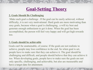 Goal-Setting Theory
2. Goals Should Be Challenging
 Make each goal a challenge . If the goal can be easily achieved, without
difficulty, it is not very motivational. Hard goals are more motivating than
easy goals, because when a goal is challenging, a will try best and
generate enough enthusiasm to get it done. When the goal has been
accomplished, the person will feel very happy and will get high rewards
too.

3. Goals should be achievable
Goals can't be unattainable, of course. If the goals are not realistic to
achieve, people may lose confidence in the end. So when goal is set,
people have to make sure that they can achieve it. The goal should be
challenging and difficult, and people should believe that they can achieve it
too. When developing goals, people have to make sure the goals are not
only specific, challenging, and achievable, but also are measurable and
have a target date for attainment.
 